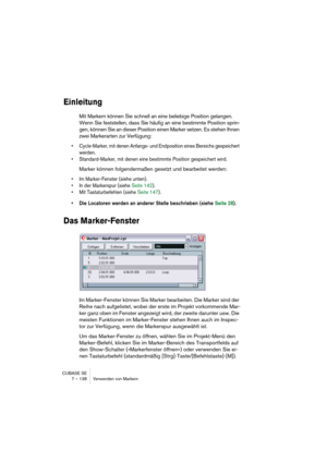 Page 138CUBASE SE
7 – 138 Verwenden von Markern
Einleitung
Mit Markern können Sie schnell an eine beliebige Position gelangen. 
Wenn Sie feststellen, dass Sie häufig an eine bestimmte Position sprin-
gen, können Sie an dieser Position einen Marker setzen. Es stehen Ihnen 
zwei Markerarten zur Verfügung: 
• Cycle-Marker, mit denen Anfangs- und Endposition eines Bereichs gespeichert 
werden.
• Standard-Marker, mit denen eine bestimmte Position gespeichert wird. 
Marker können folgendermaßen gesetzt und bearbeitet...