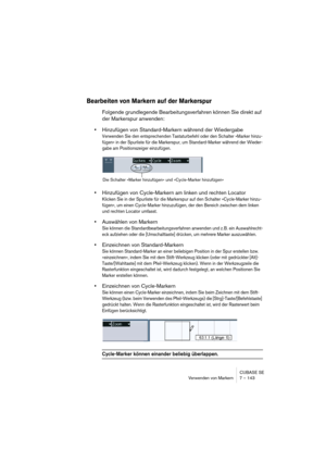 Page 143CUBASE SE
Verwenden von Markern 7 – 143
Bearbeiten von Markern auf der Markerspur
Folgende grundlegende Bearbeitungsverfahren können Sie direkt auf 
der Markerspur anwenden:
•Hinzufügen von Standard-Markern während der Wiedergabe
Verwenden Sie den entsprechenden Tastaturbefehl oder den Schalter »Marker hinzu-
fügen« in der Spurliste für die Markerspur, um Standard-Marker während der Wieder-
gabe am Positionszeiger einzufügen.
•Hinzufügen von Cycle-Markern am linken und rechten Locator
Klicken Sie in der...