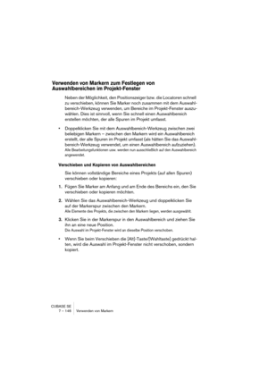 Page 146CUBASE SE
7 – 146 Verwenden von Markern
Verwenden von Markern zum Festlegen von 
Auswahlbereichen im Projekt-Fenster
Neben der Möglichkeit, den Positionszeiger bzw. die Locatoren schnell 
zu verschieben, können Sie Marker noch zusammen mit dem Auswahl-
bereich-Werkzeug verwenden, um Bereiche im Projekt-Fenster auszu-
wählen. Dies ist sinnvoll, wenn Sie schnell einen Auswahlbereich 
erstellen möchten, der alle Spuren im Projekt umfasst.
•Doppelklicken Sie mit dem Auswahlbereich-Werkzeug zwischen zwei...