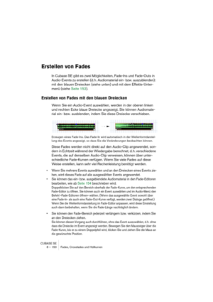 Page 150CUBASE SE
8 – 150 Fades, Crossfades und Hüllkurven
Erstellen von Fades
In Cubase SE gibt es zwei Möglichkeiten, Fade-Ins und Fade-Outs in 
Audio-Events zu erstellen (d. h. Audiomaterial ein- bzw. auszublenden): 
mit den blauen Dreiecken (siehe unten) und mit dem Effekte-Unter-
menü (siehe Seite 152).
Erstellen von Fades mit den blauen Dreiecken
Wenn Sie ein Audio-Event auswählen, werden in der oberen linken 
und rechten Ecke blaue Dreiecke angezeigt. Sie können Audiomate-
rial ein- bzw. ausblenden, indem...