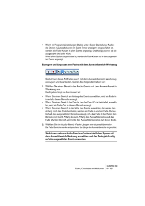 Page 151CUBASE SE
Fades, Crossfades und Hüllkurven 8 – 151
• Wenn im Programmeinstellungen-Dialog unter »Event-Darstellung–Audio« 
die Option »Lautstärkekurven im Event immer anzeigen« eingeschaltet ist, 
werden die Fade-Kurven in allen Events angezeigt, unabhängig davon, ob sie 
ausgewählt sind oder nicht.
Wenn diese Option ausgeschaltet ist, werden die Fade-Kurven nur in den ausgewähl-
ten Events angezeigt.
Erzeugen und Anpassen von Fades mit dem Auswahlbereich-Werkzeug
Sie können diese Art Fades auch mit dem...