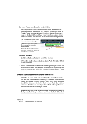 Page 152CUBASE SE
8 – 152 Fades, Crossfades und Hüllkurven
Das blaue Viereck zum Einstellen der Lautstärke
Bei ausgewählten Audio-Events wird oben in der Mitte ein blaues 
Viereck angezeigt, mit dem Sie die Lautstärke eines Events direkt im 
Projekt-Fenster einstellen können. Es steht im direkten Zusammen-
hang mit der Lautstärkeeinstellung in der Infozeile, d. h. beim Ziehen 
am blauen Viereck wird der Wert in der Infozeile ebenfalls geändert.
Entfernen von Fades
Sie können Fades auf folgende zwei Arten...