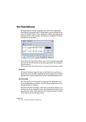 Page 154CUBASE SE
8 – 154 Fades, Crossfades und Hüllkurven
Die Fade-Editoren
Die Fade-Editoren werden angezeigt, wenn Sie einen vorhandenen 
Fade-Bereich bearbeiten oder im Audio-Menü aus dem Effekte-Unter-
menü den Befehl »Fade-In« bzw. »Fade-Out« wählen. Die folgende Ab-
bildung zeigt den Fade-In-Editor. Die Optionen und Befehle im Fade-
Out-Editor sind dieselben.
•Wenn Sie einen Fade-Editor öffnen, wenn mehrere Events ausgewählt 
sind, können Sie die Fade-Kurve für alle ausgewählten Events gleich-
zeitig...