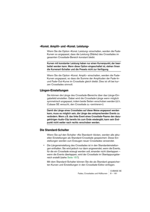 Page 161CUBASE SE
Fades, Crossfades und Hüllkurven 8 – 161
»Konst. Amplit« und »Konst. Leistung«
Wenn Sie die Option »Konst. Leistung« einschalten, werden die Fade-
Kurven so angepasst, dass die Leistung (Stärke) des Crossfades im 
gesamten Crossfade-Bereich konstant bleibt.
Kurven mit konstanter Leistung haben nur einen Kurvenpunkt, der bear-
beitet werden kann. Wenn diese Option eingeschaltet ist, stehen Ihnen 
die Kurvenart-Schalter und die Presets nicht zur Verfügung.
Wenn Sie die Option »Konst. Amplit.«...