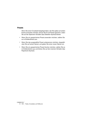 Page 162CUBASE SE
8 – 162 Fades, Crossfades und Hüllkurven
Presets
Wenn Sie einen Crossfade festgelegt haben, den Sie später auf andere 
Events anwenden möchten, können Sie ihn als Preset speichern, indem 
Sie auf den Speichern-Schalter (das Disketten-Symbol) klicken.
•Wenn Sie ein gespeichertes Preset anwenden möchten, wählen Sie 
es im Einblendmenü aus. 
•Wenn Sie das ausgewählte Preset umbenennen möchten, doppelkli-
cken Sie auf seinen Namen und geben Sie einen neuen Namen ein.
•Wenn Sie ein gespeichertes...