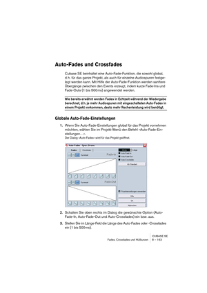 Page 163CUBASE SE
Fades, Crossfades und Hüllkurven 8 – 163
Auto-Fades und Crossfades
Cubase SE beinhaltet eine Auto-Fade-Funktion, die sowohl global, 
d. h. für das ganze Projekt, als auch für einzelne Audiospuren festge-
legt werden kann. Mit Hilfe der Auto-Fade-Funktion werden sanftere 
Übergänge zwischen den Events erzeugt, indem kurze Fade-Ins und 
Fade-Outs (1 bis 500 ms) angewendet werden.
Wie bereits erwähnt werden Fades in Echtzeit während der Wiedergabe 
berechnet, d. h. je mehr Audiospuren mit...