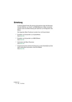 Page 166CUBASE SE
9 – 166 Der Mixer
Einleitung
In diesem Kapitel finden Sie genaue Informationen über die Elemente, 
die beim Mischen von Audio- und MIDI-Material im Mixer verwendet 
werden sowie eine Beschreibung der Optionen zur Konfiguration des 
Mixers.
Die folgenden Mixer-Funktionen werden hier nicht beschrieben:
•Einstellen und Verwenden von Audioeffekten
Siehe Seite 204.
•Einstellen und Verwenden von MIDI-Effekten
Siehe Seite 391.
•Automation der Mixer-Parameter
Siehe Seite 242.
•Zusammenmischen mehrerer...