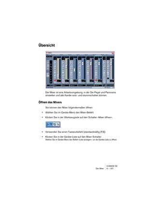 Page 167CUBASE SE
Der Mixer 9 – 167
Übersicht
Der Mixer ist eine Arbeitsumgebung, in der Sie Pegel und Panorama 
einstellen und alle Kanäle solo- und stummschalten können.
Öffnen des Mixers
Sie können den Mixer folgendermaßen öffnen:
•Wählen Sie im Geräte-Menü den Mixer-Befehl.
•Klicken Sie in der Werkzeugzeile auf den Schalter »Mixer öffnen«.
•Verwenden Sie einen Tastaturbefehl (standardmäßig [F3]).
•Klicken Sie in der Geräte-Liste auf den Mixer-Schalter.
Wählen Sie im Geräte-Menü den Befehl »Liste anzeigen«,...