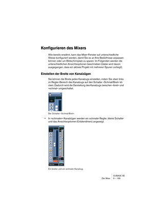 Page 169CUBASE SE
Der Mixer 9 – 169
Konfigurieren des Mixers
Wie bereits erwähnt, kann das Mixer-Fenster auf unterschiedliche 
Weise konfiguriert werden, damit Sie es an Ihre Bedürfnisse anpassen 
können oder um Bildschirmplatz zu sparen. Im Folgenden werden die 
unterschiedlichen Ansichtsoptionen beschrieben (dabei wird davon 
ausgegangen, dass ein aktives Projekt mit mehreren Spuren vorliegt).
Einstellen der Breite von Kanalzügen
Sie können die Breite jedes Kanalzugs einstellen, indem Sie oben links 
im...