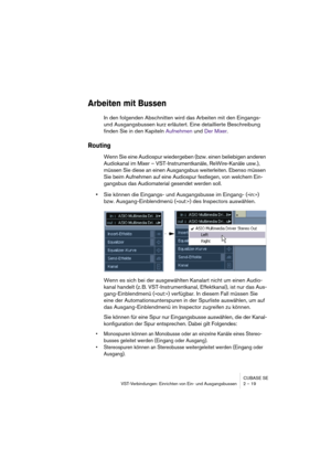 Page 19 
CUBASE SE
VST-Verbindungen: Einrichten von Ein- und Ausgangsbussen 2 – 19 
Arbeiten mit Bussen
 
In den folgenden Abschnitten wird das Arbeiten mit den Eingangs- 
und Ausgangsbussen kurz erläutert. Eine detaillierte Beschreibung 
finden Sie in den Kapiteln Aufnehmen und Der Mixer. 
Routing
 
Wenn Sie eine Audiospur wiedergeben (bzw. einen beliebigen anderen 
Audiokanal im Mixer – VST-Instrumentkanäle, ReWire-Kanäle usw.), 
müssen Sie diese an einen Ausgangsbus weiterleiten. Ebenso müssen 
Sie beim...