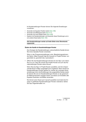 Page 183CUBASE SE
Der Mixer 9 – 183
Im Kanaleinstellungen-Fenster können Sie folgende Einstellungen 
vornehmen:
• Anwenden der Equalizer-Funktion (siehe Seite 185).
• Anwenden der Effektsends (siehe Seite 211).
• Anwenden der Insert-Effekte (siehe Seite 206).
• Kopieren der Kanaleinstellungen und Anwenden dieser Einstellungen auf ei-
nen anderen Kanal (siehe Seite 190).
Alle Kanaleinstellungen werden auf beide Seiten eines Stereokanals 
angewendet.
Ändern der Kanäle im Kanaleinstellungen-Fenster
Zum Anzeigen der...