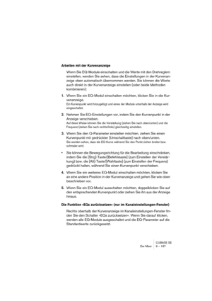 Page 187CUBASE SE
Der Mixer 9 – 187
Arbeiten mit der Kurvenanzeige
Wenn Sie EQ-Module einschalten und die Werte mit den Drehreglern 
einstellen, werden Sie sehen, dass die Einstellungen in der Kurvenan-
zeige oben automatisch übernommen werden. Sie können die Werte 
auch direkt in der Kurvenanzeige einstellen (oder beide Methoden 
kombinieren):
1.Wenn Sie ein EQ-Modul einschalten möchten, klicken Sie in die Kur-
venanzeige.
Ein Kurvenpunkt wird hinzugefügt und eines der Module unterhalb der Anzeige wird...