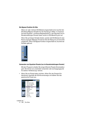 Page 188CUBASE SE
9 – 188 Der Mixer
Die Bypass-Funktion für EQs
Wenn ein oder mehrere EQ-Module eingeschaltet sind, leuchtet der 
EQ-Status/Bypass-Schalter für den Kanalzug im Mixer, im Inspector 
(auf den Equalizer- und Kanal-Registerkarten), in der Spurliste und im 
Kanaleinstellungen-Fenster (oben rechts im EQ-Bereich) grün auf.
Wenn Sie auf diesen Schalter klicken, werden alle EQ-Module für den 
Kanal umgangen (Bypass). So können Sie den Klang mit und ohne EQ 
vergleichen. Wenn die Bypass-Funktion...