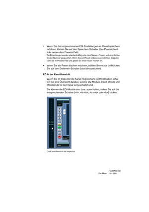 Page 189CUBASE SE
Der Mixer 9 – 189
•Wenn Sie die vorgenommenen EQ-Einstellungen als Preset speichern 
möchten, klicken Sie auf den Speichern-Schalter (das Pluszeichen) 
links neben dem Presets-Feld.
Die Einstellungen werden standardmäßig unter dem Namen »Preset« und einer fortlau-
fenden Nummer gespeichert. Wenn Sie ein Preset umbenennen möchten, doppelkli-
cken Sie im Presets-Feld und geben Sie einen neuen Namen ein.
•Wenn Sie ein Preset löschen möchten, wählen Sie es aus und klicken 
Sie auf den...