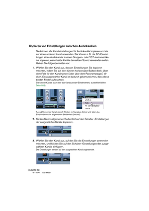 Page 190CUBASE SE
9 – 190 Der Mixer
Kopieren von Einstellungen zwischen Audiokanälen
Sie können alle Kanaleinstellungen für Audiokanäle kopieren und sie 
auf einen anderen Kanal anwenden. Sie können z. B. die EQ-Einstel-
lungen eines Audiokanals in einen Gruppen- oder VST-Instrumentka-
nal kopieren, wenn beide Kanäle denselben Sound verwenden sollen. 
Gehen Sie folgendermaßen vor:
1.Wählen Sie den Kanal aus, dessen Einstellungen Sie kopieren 
möchten, indem Sie auf den dünnen horizontalen Balken direkt über 
dem...