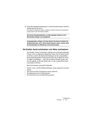 Page 191CUBASE SE
Der Mixer 9 – 191
4.Wenn Sie dieselben Einstellungen in mehrere Kanäle kopieren möchten, 
wiederholen Sie Schritt 3.
Die kopierten Einstellungen bleiben im Speicher erhalten, bis Sie neue Kanaleinstel-
lungen kopieren oder das Projekt schließen.
Sie können Kanaleinstellungen von Stereokanälen kopieren und in 
Monokanäle einfügen (und umgekehrt).
Ausgangskanäle verfügen nicht über Sends. Sie können trotzdem die 
Kanaleinstellungen von/in diese Kanäle kopieren, jedoch werden dabei 
die...