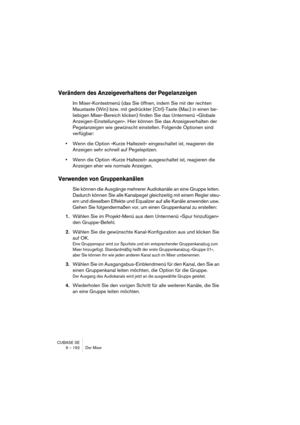 Page 192CUBASE SE
9 – 192 Der Mixer
Verändern des Anzeigeverhaltens der Pegelanzeigen
Im Mixer-Kontextmenü (das Sie öffnen, indem Sie mit der rechten 
Maustaste (Win) bzw. mit gedrückter [Ctrl]-Taste (Mac) in einen be-
liebigen Mixer-Bereich klicken) finden Sie das Untermenü »Globale 
Anzeigen-Einstellungen«. Hier können Sie das Anzeigeverhalten der 
Pegelanzeigen wie gewünscht einstellen. Folgende Optionen sind 
verfügbar:
•Wenn die Option »Kurze Haltezeit« eingeschaltet ist, reagieren die 
Anzeigen sehr...