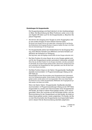 Page 193CUBASE SE
Der Mixer 9 – 193
Einstellungen für Gruppenkanäle
Die Gruppenkanalzüge sind (fast) identisch mit den Audiokanalzügen 
im Mixer. Die Beschreibung der Mixer-Funktionen weiter vorne in die-
sem Kapitel trifft daher auch für die Gruppenkanäle zu. Beachten Sie 
jedoch Folgendes:
•Sie können den Ausgang einer Gruppe an einen Ausgangsbus oder 
an eine andere Gruppe mit einer höheren Nummer leiten.
Sie können eine Gruppe nicht an sich selbst leiten. Verwenden Sie für das Routing 
das Einblendmenü das...