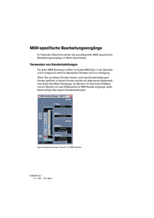 Page 196CUBASE SE
9 – 196 Der Mixer
MIDI-spezifische Bearbeitungsvorgänge
Im folgenden Abschnitt werden die grundlegenden MIDI-spezifischen 
Bearbeitungsvorgänge im Mixer beschrieben.
Verwenden von Kanaleinstellungen
Für jeden MIDI-Kanalzug im Mixer (und jede MIDI-Spur in der Spurliste 
und im Inspector) steht ein Bearbeiten-Schalter (»e«) zur Verfügung.
Wenn Sie auf diesen Schalter klicken, wird das Kanaleinstellungen-
Fenster geöffnet. In diesem Fenster werden ein allgemeines Bedienfeld, 
eine Kopie des...