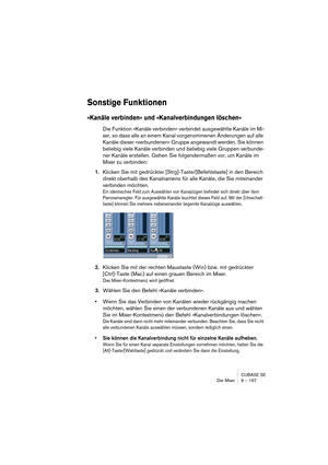 Page 197CUBASE SE
Der Mixer 9 – 197
Sonstige Funktionen
»Kanäle verbinden« und »Kanalverbindungen löschen«
Die Funktion »Kanäle verbinden« verbindet ausgewählte Kanäle im Mi-
xer, so dass alle an einem Kanal vorgenommenen Änderungen auf alle 
Kanäle dieser »verbundenen« Gruppe angewandt werden. Sie können 
beliebig viele Kanäle verbinden und beliebig viele Gruppen verbunde-
ner Kanäle erstellen. Gehen Sie folgendermaßen vor, um Kanäle im 
Mixer zu verbinden:
1.Klicken Sie mit gedrückter...