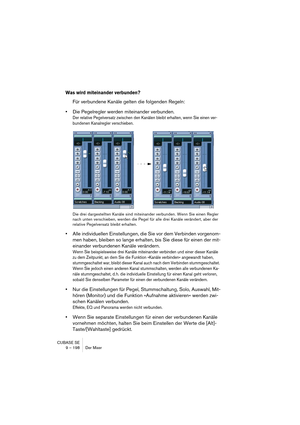 Page 198CUBASE SE
9 – 198 Der Mixer
Was wird miteinander verbunden?
Für verbundene Kanäle gelten die folgenden Regeln:
•Die Pegelregler werden miteinander verbunden.
Der relative Pegelversatz zwischen den Kanälen bleibt erhalten, wenn Sie einen ver-
bundenen Kanalregler verschieben.
Die drei dargestellten Kanäle sind miteinander verbunden. Wenn Sie einen Regler 
nach unten verschieben, werden die Pegel für alle drei Kanäle verändert, aber der 
relative Pegelversatz bleibt erhalten.
•Alle individuellen...