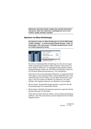 Page 199CUBASE SE
Der Mixer 9 – 199
Miteinander verbundene Kanäle verfügen über separate Automations-
unterspuren. Diese sind vollkommen unabhängig und nicht von der 
Funktion »Kanäle verbinden« betroffen.
Speichern von Mixer-Einstellungen
Das Speichern/Laden von Mixer-Einstellungen ist nicht für MIDI-Kanäle 
im Mixer verfügbar – nur Audio-bezogene Kanäle (Gruppen-, Audio-, Ef-
fektrückgabe-, VST-Instrumenten- und ReWire-Kanäle) können mit die-
ser Funktion gespeichert werden.
Sie können vollständige...