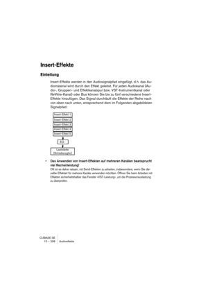 Page 206CUBASE SE
10 – 206 Audioeffekte
Insert-Effekte
Einleitung
Insert-Effekte werden in den Audiosignalpfad eingefügt, d. h. das Au-
diomaterial wird durch den Effekt geleitet. Für jeden Audiokanal (Au-
dio-, Gruppen- und Effektkanalspur bzw. VST-Instrumentkanal oder 
ReWire-Kanal) oder Bus können Sie bis zu fünf verschiedene Insert-
Effekte hinzufügen. Das Signal durchläuft die Effekte der Reihe nach 
von oben nach unten, entsprechend dem im Folgenden abgebildeten 
Signalpfad:
• Das Anwenden von...