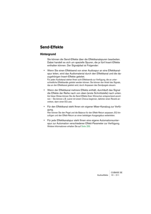 Page 211CUBASE SE
Audioeffekte 10 – 211
Send-Effekte
Hintergrund
Sie können die Send-Effekte über die Effektkanalspuren bearbeiten. 
Dabei handelt es sich um spezielle Spuren, die je fünf Insert-Effekte 
enthalten können. Der Signalpfad ist Folgender:
•Wenn Sie einen Effektsend von einer Audiospur an eine Effektkanal-
spur leiten, wird das Audiomaterial durch den Effektkanal und die da-
zugehörigen Insert-Effekte geleitet.
Für jeden Audiokanal stehen Ihnen acht Effektsends zur Verfügung, die an unter-...