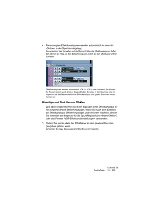 Page 213CUBASE SE
Audioeffekte 10 – 213
•Alle erzeugten Effektkanalspuren werden automatisch in einer Art 
»Ordner« in der Spurliste abgelegt.
Dies erleichtert das Verwalten und die Übersicht über alle Effektkanalspuren. Außer-
dem können Sie Platz auf dem Bildschirm sparen, indem Sie den Effektkanal-Ordner 
schließen.
Effektkanalspuren werden automatisch »FX 1«, »FX 2« usw. benannt, Sie können 
die Namen jedoch auch ändern. Doppelklicken Sie dazu in der Spurliste oder im 
Inspector auf das Namensfeld einer...