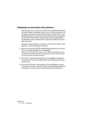 Page 220CUBASE SE
10 – 220 Audioeffekte
Effektkanäle und die Funktion »Solo ablehnen«
Beim Mischen kann es vorkommen, dass Sie für spezielle Audiokanäle 
die Solo-Funktion einschalten möchten, um nur diese anzuhören und 
alle anderen Kanäle stummzuschalten. Dadurch werden jedoch auch 
alle Effektkanäle stummgeschaltet. Wenn die Sends der Audiokanäle, 
für die Sie die Solo-Funktion eingeschaltet haben, an Effektkanäle 
weitergeleitet werden, bedeutet dies, dass Sie die Effekte für die Ka-
näle nicht hören.
Sie...