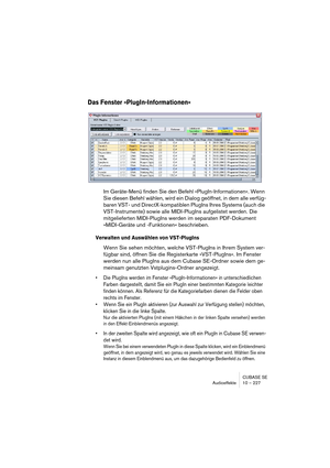 Page 227CUBASE SE
Audioeffekte 10 – 227
Das Fenster »PlugIn-Informationen«
Im Geräte-Menü finden Sie den Befehl »PlugIn-Informationen«. Wenn 
Sie diesen Befehl wählen, wird ein Dialog geöffnet, in dem alle verfüg-
baren VST- und DirectX-kompatiblen PlugIns Ihres Systems (auch die 
VST-Instrumente) sowie alle MIDI-PlugIns aufgelistet werden. Die 
mitgelieferten MIDI-PlugIns werden im separaten PDF-Dokument 
»MIDI-Geräte und -Funktionen« beschrieben.
Verwalten und Auswählen von VST-PlugIns
Wenn Sie sehen möchten,...