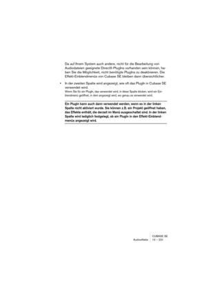 Page 231CUBASE SE
Audioeffekte 10 – 231
Da auf Ihrem System auch andere, nicht für die Bearbeitung von 
Audiodateien geeignete DirectX-PlugIns vorhanden sein können, ha-
ben Sie die Möglichkeit, nicht benötigte PlugIns zu deaktivieren. Die 
Effekt-Einblendmenüs von Cubase SE bleiben dann übersichtlicher.
•In der zweiten Spalte wird angezeigt, wie oft das PlugIn in Cubase SE 
verwendet wird.
Wenn Sie für ein PlugIn, das verwendet wird, in diese Spalte klicken, wird ein Ein-
blendmenü geöffnet, in dem angezeigt...