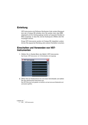 Page 234CUBASE SE
11 – 234 VST-Instrumente
Einleitung
VST-Instrumente sind Software-Synthesizer (oder andere Klangquel-
len), die in Cubase SE enthalten sind. Sie werden intern über MIDI 
abgespielt und ihre Audioausgänge werden auf separaten Kanälen im 
Mixer angezeigt, so dass Sie, wie bei Audiospuren, Effekte oder EQ 
hinzufügen können.
Einige VST-Instrumente werden mit Cubase SE mitgeliefert, andere 
können Sie separat bei Steinberg oder anderen Herstellern erwerben. 
Einschalten und Verwenden von VST-...