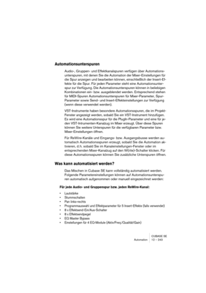 Page 243CUBASE SE
Automation 12 – 243
Automationsunterspuren
Audio-, Gruppen- und Effektkanalspuren verfügen über Automations-
unterspuren, mit denen Sie die Automation der Mixer-Einstellungen für 
die Spur anzeigen und bearbeiten können, einschließlich der Insert-Ef-
fekte für die Spur. Für jeden Parameter steht eine Automationsunter-
spur zur Verfügung. Die Automationsunterspuren können in beliebigen 
Kombinationen ein- bzw. ausgeblendet werden. Entsprechend stehen 
für MIDI-Spuren Automationsunterspuren für...