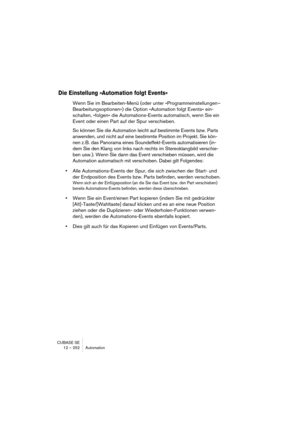 Page 252CUBASE SE
12 – 252 Automation
Die Einstellung »Automation folgt Events«
Wenn Sie im Bearbeiten-Menü (oder unter »Programmeinstellungen–
Bearbeitungsoptionen«) die Option »Automation folgt Events« ein-
schalten, »folgen« die Automations-Events automatisch, wenn Sie ein 
Event oder einen Part auf der Spur verschieben. 
So können Sie die Automation leicht auf bestimmte Events bzw. Parts 
anwenden, und nicht auf eine bestimmte Position im Projekt. Sie kön-
nen z. B. das Panorama eines Soundeffekt-Events...