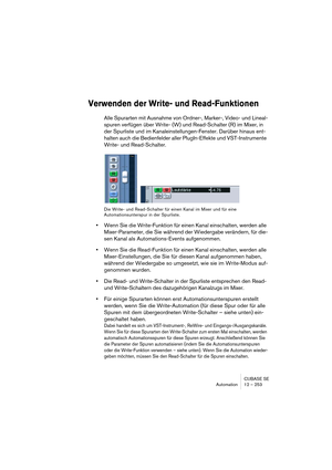 Page 253CUBASE SE
Automation 12 – 253
Verwenden der Write- und Read-Funktionen
Alle Spurarten mit Ausnahme von Ordner-, Marker-, Video- und Lineal-
spuren verfügen über Write- (W) und Read-Schalter (R) im Mixer, in 
der Spurliste und im Kanaleinstellungen-Fenster. Darüber hinaus ent-
halten auch die Bedienfelder aller PlugIn-Effekte und VST-Instrumente 
Write- und Read-Schalter.
Die Write- und Read-Schalter für einen Kanal im Mixer und für eine 
Automationsunterspur in der Spurliste.
•Wenn Sie die Write-Funktion...