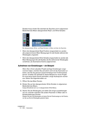 Page 254CUBASE SE
12 – 254 Automation
Darüber hinaus finden Sie oberhalb der Spurliste und im allgemeinen 
Bedienfeld des Mixers übergeordnete Read- und Write-Schalter:
Die übergeordneten Write- und Read-Schalter im Mixer und über der Spurliste.
•Wenn die übergeordnete Read-Funktion eingeschaltet ist, werden 
alle aufgenommenen Mixer-Bewegungen für alle Kanäle während der 
Wiedergabe umgesetzt.
•Wenn der übergeordnete Write-Schalter eingeschaltet ist, werden alle 
Mixer-Bewegungen (für alle Kanäle), die Sie...