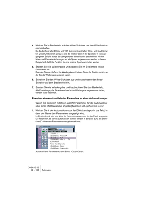 Page 256CUBASE SE
12 – 256 Automation
4.Klicken Sie im Bedienfeld auf den Write-Schalter, um den Write-Modus 
einzuschalten.
Die Bedienfelder aller Effekte und VST-Instrumente enthalten Write- und Read-Schal-
ter. Diese funktionieren genau so wie die im Mixer oder in der Spurliste. Im vorange-
gangenen Beispiel wurde der übergeordnete Write-Modus beschrieben, bei dem 
Mixer- und Parameteränderungen auf alle Spuren aufgenommen werden. In diesem 
Beispiel soll die Write-Funktion für eine einzelne Spur beschrieben...