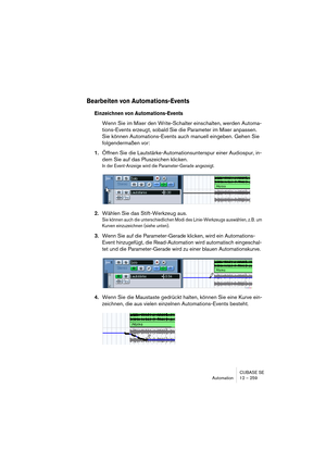 Page 259CUBASE SE
Automation 12 – 259
Bearbeiten von Automations-Events
Einzeichnen von Automations-Events
Wenn Sie im Mixer den Write-Schalter einschalten, werden Automa-
tions-Events erzeugt, sobald Sie die Parameter im Mixer anpassen. 
Sie können Automations-Events auch manuell eingeben. Gehen Sie 
folgendermaßen vor:
1.Öffnen Sie die Lautstärke-Automationsunterspur einer Audiospur, in-
dem Sie auf das Pluszeichen klicken.
In der Event-Anzeige wird die Parameter-Gerade angezeigt.
2.Wählen Sie das...