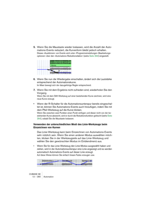 Page 260CUBASE SE
12 – 260 Automation
5.Wenn Sie die Maustaste wieder loslassen, wird die Anzahl der Auto-
mations-Events reduziert, die Kurvenform bleibt jedoch erhalten.
Dieses »Ausdünnen« von Events wird unter »Programmeinstellungen–Bearbeitungs-
optionen« über den »Automations-Reduktionsfaktor« (siehe Seite 264) eingestellt.
6.Wenn Sie nun die Wiedergabe einschalten, ändert sich die Lautstärke 
entsprechend der Automationskurve.
Im Mixer bewegt sich der dazugehörige Regler entsprechend.
7.Wenn Sie mit dem...