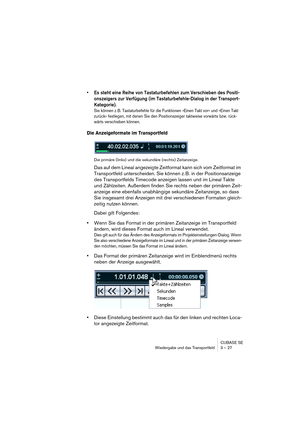 Page 27CUBASE SE
Wiedergabe und das Transportfeld 3 – 27
• Es steht eine Reihe von Tastaturbefehlen zum Verschieben des Positi-
onszeigers zur Verfügung (im Tastaturbefehle-Dialog in der Transport-
Kategorie).
Sie können z. B. Tastaturbefehle für die Funktionen »Einen Takt vor« und »Einen Takt 
zurück« festlegen, mit denen Sie den Positionszeiger taktweise vorwärts bzw. rück-
wärts verschieben können.
Die Anzeigeformate im Transportfeld
Die primäre (links) und die sekundäre (rechts) Zeitanzeige.
Das auf dem...