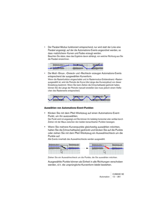 Page 261CUBASE SE
Automation 12 – 261
• Der Parabel-Modus funktioniert entsprechend, nur wird statt der Linie eine 
Parabel angezeigt, auf der die Automations-Events angeordnet werden, so 
dass »natürlichere« Kurven und Fades erzeugt werden.
Beachten Sie dabei, dass das Ergebnis davon abhängt, von welcher Richtung aus Sie 
die Parabel einzeichnen.
• Die Modi »Sinus«, »Dreieck« und »Rechteck« erzeugen Automations-Events 
entsprechend der ausgewählten Kurvenform.
Wenn die Rasterfunktion eingeschaltet und im...