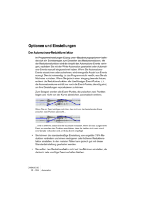 Page 264CUBASE SE
12 – 264 Automation
Optionen und Einstellungen
Der Automations-Reduktionsfaktor
Im Programmeinstellungen-Dialog unter »Bearbeitungsoptionen« befin-
det sich ein Schieberegler zum Einstellen des Reduktionsfaktors. Mit 
der Reduktionsfunktion wird die Anzahl der Automations-Events verrin-
gert, nachdem Sie mit der Write-Automation gearbeitet oder Automati-
ons-Events manuell eingezeichnet haben. Wenn Sie Automations-
Events einzeichnen oder aufnehmen, wird eine große Anzahl von Events 
erzeugt....