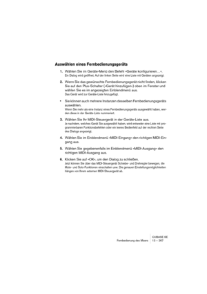 Page 267CUBASE SE
Fernbedienung des Mixers 13 – 267
Auswählen eines Fernbedienungsgeräts
1.Wählen Sie im Geräte-Menü den Befehl »Geräte konfigurieren…«.
Ein Dialog wird geöffnet. Auf der linken Seite wird eine Liste mit Geräten angezeigt.
2.Wenn Sie das gewünschte Fernbedienungsgerät nicht finden, klicken 
Sie auf den Plus-Schalter (»Gerät hinzufügen«) oben im Fenster und 
wählen Sie es im angezeigten Einblendmenü aus.
Das Gerät wird zur Geräte-Liste hinzugefügt.
•Sie können auch mehrere Instanzen desselben...