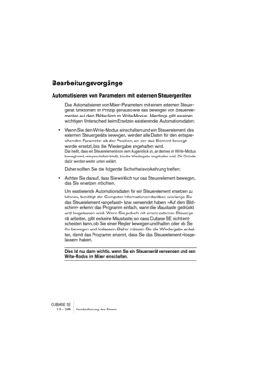 Page 268CUBASE SE
13 – 268 Fernbedienung des Mixers
Bearbeitungsvorgänge
Automatisieren von Parametern mit externen Steuergeräten
Das Automatisieren von Mixer-Parametern mit einem externen Steuer-
gerät funktioniert im Prinzip genauso wie das Bewegen von Steuerele-
menten auf dem Bildschirm im Write-Modus. Allerdings gibt es einen 
wichtigen Unterschied beim Ersetzen existierender Automationsdaten:
•Wenn Sie den Write-Modus einschalten und ein Steuerelement des 
externen Steuergeräts bewegen, werden alle Daten...