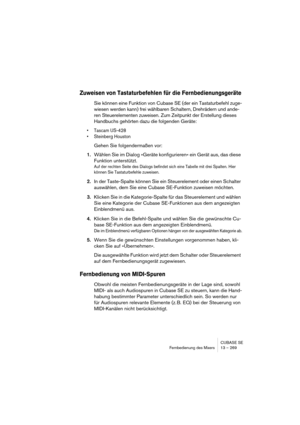 Page 269CUBASE SE
Fernbedienung des Mixers 13 – 269
Zuweisen von Tastaturbefehlen für die Fernbedienungsgeräte
Sie können eine Funktion von Cubase SE (der ein Tastaturbefehl zuge-
wiesen werden kann) frei wählbaren Schaltern, Drehrädern und ande-
ren Steuerelementen zuweisen. Zum Zeitpunkt der Erstellung dieses 
Handbuchs gehörten dazu die folgenden Geräte:
• Tascam US-428
• Steinberg Houston
Gehen Sie folgendermaßen vor:
1.Wählen Sie im Dialog »Geräte konfigurieren« ein Gerät aus, das diese 
Funktion...