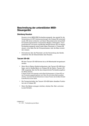 Page 270CUBASE SE
13 – 270 Fernbedienung des Mixers
Beschreibung der unterstützten MIDI-
Steuergeräte
Steinberg Houston
Houston ist ein MIDI/USB-Fernbedienungsgerät, das speziell für die 
Verwendung mit VST-Audioanwendungen wie Cubase SE entwickelt 
wurde. Mit seinen einfachen und klaren Steuerelementen (einschließ-
lich berührungssensitiven motorisierten Reglern, Drehreglern, Trans-
portfunktionen und einem Jog/Shuttle-Wheel) können Sie mit diesem 
Fernbedienungsgerät nahezu jeden Mixer-Parameter in Cubase SE...