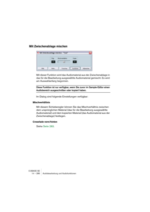 Page 286CUBASE SE
14 – 286 Audiobearbeitung und Audiofunktionen
Mit Zwischenablage mischen
Mit dieser Funktion wird das Audiomaterial aus der Zwischenablage in 
das für die Bearbeitung ausgewählte Audiomaterial gemischt. Es wird 
am Auswahlanfang begonnen.
Diese Funktion ist nur verfügbar, wenn Sie zuvor im Sample-Editor einen 
Audiobereich ausgeschnitten oder kopiert haben.
Im Dialog sind folgende Einstellungen verfügbar:
Mischverhältnis
Mit diesem Schieberegler können Sie das Mischverhältnis zwischen 
dem...