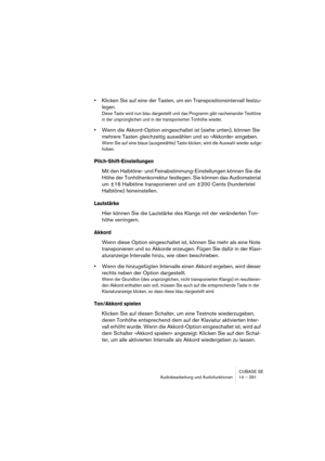 Page 291CUBASE SE
Audiobearbeitung und Audiofunktionen 14 – 291
•Klicken Sie auf eine der Tasten, um ein Transpositionsintervall festzu-
legen.
Diese Taste wird nun blau dargestellt und das Programm gibt nacheinander Testtöne 
in der ursprünglichen und in der transponierten Tonhöhe wieder.
•Wenn die Akkord-Option eingeschaltet ist (siehe unten), können Sie 
mehrere Tasten gleichzeitig auswählen und so »Akkorde« eingeben.
Wenn Sie auf eine blaue (ausgewählte) Taste klicken, wird die Auswahl wieder aufge-
hoben....