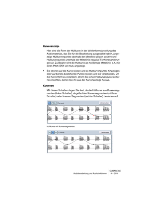 Page 293CUBASE SE
Audiobearbeitung und Audiofunktionen 14 – 293
Kurvenanzeige
Hier wird die Form der Hüllkurve in der Wellenformdarstellung des 
Audiomaterials, das Sie für die Bearbeitung ausgewählt haben, ange-
zeigt. Hüllkurvenpunkte oberhalb der Mittellinie zeigen positive und 
Hüllkurvenpunkte unterhalb der Mittellinie negative Tonhöhenänderun-
gen an. Zu Beginn wird die Hüllkurve als horizontale Mittellinie, d. h. mit 
einen Pitch-Shift von Null, angezeigt.
•Sie können auf die Kurve klicken und so...